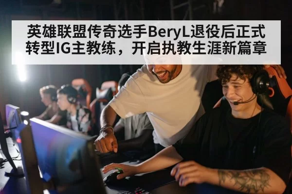 英雄联盟传奇选手BeryL退役后正式转型IG主教练，开启执教生涯新篇章