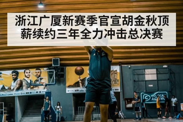 浙江广厦新赛季官宣胡金秋顶薪续约三年全力冲击总决赛