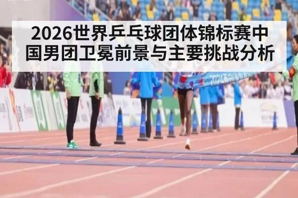2026世界乒乓球团体锦标赛中国男团卫冕前景与主要挑战分析